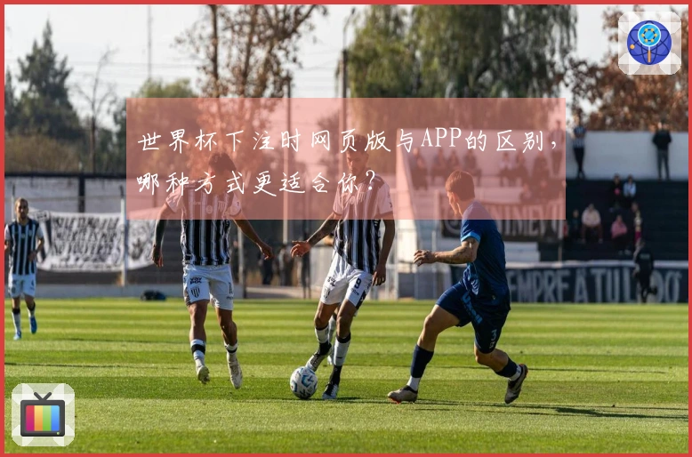 世界杯下注时网页版与APP的区别，哪种方式更适合你？