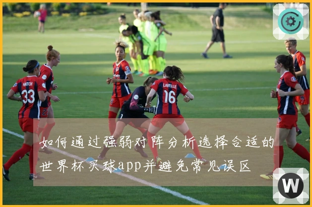 如何通过强弱对阵分析选择合适的世界杯买球app并避免常见误区